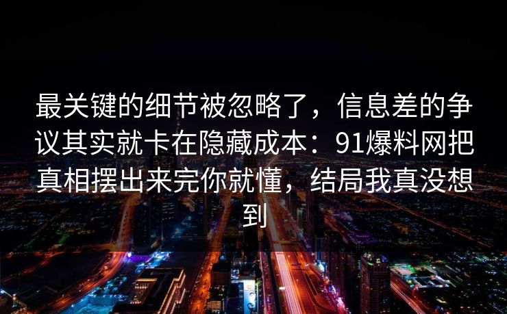 最关键的细节被忽略了，信息差的争议其实就卡在隐藏成本：91爆料网把真相摆出来完你就懂，结局我真没想到