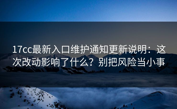 17cc最新入口维护通知更新说明：这次改动影响了什么？别把风险当小事
