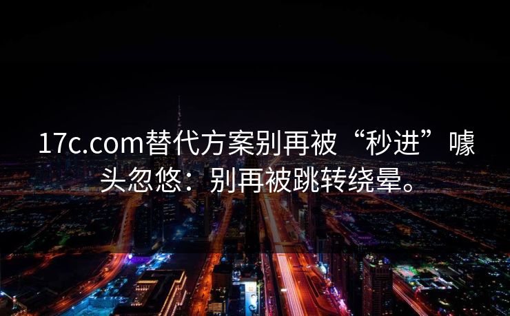 17c.com替代方案别再被“秒进”噱头忽悠：别再被跳转绕晕。
