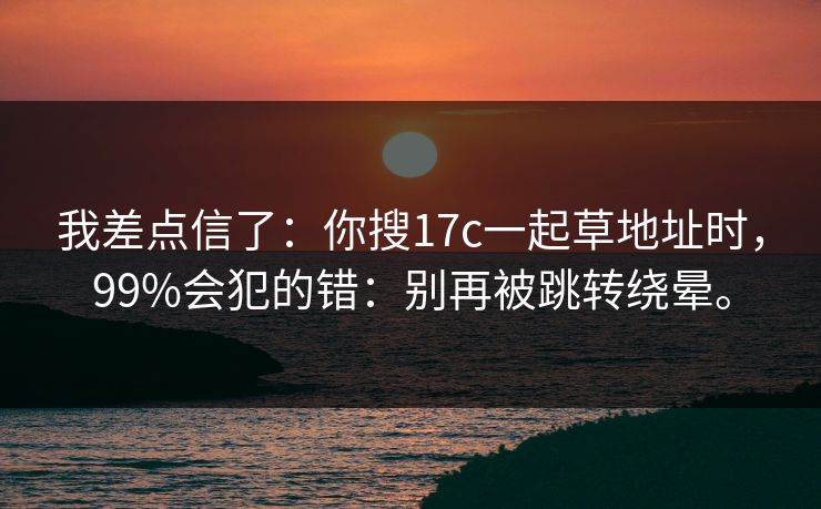 我差点信了：你搜17c一起草地址时，99%会犯的错：别再被跳转绕晕。