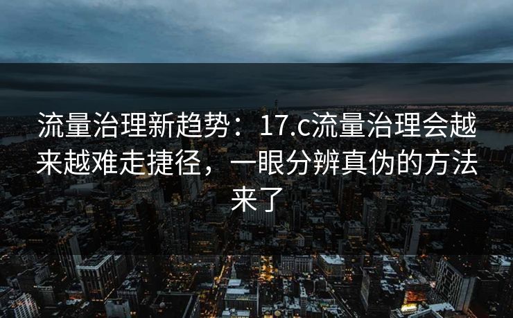 流量治理新趋势：17.c流量治理会越来越难走捷径，一眼分辨真伪的方法来了