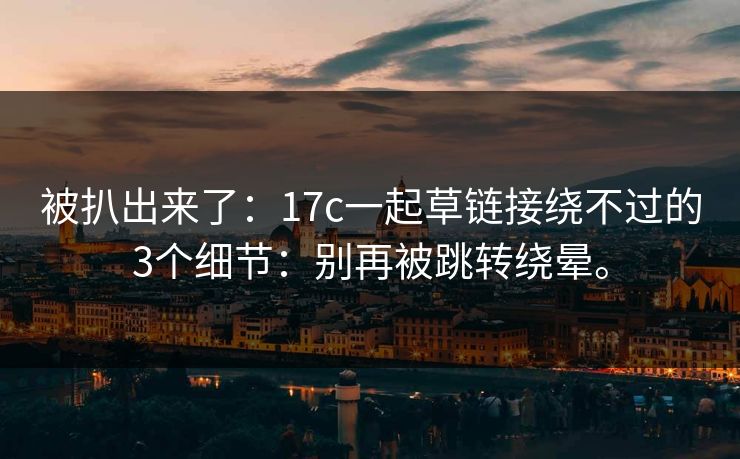 被扒出来了：17c一起草链接绕不过的3个细节：别再被跳转绕晕。