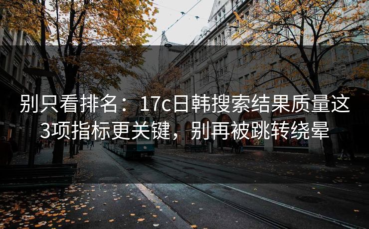 别只看排名：17c日韩搜索结果质量这3项指标更关键，别再被跳转绕晕
