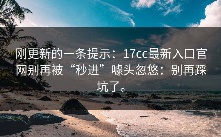 刚更新的一条提示：17cc最新入口官网别再被“秒进”噱头忽悠：别再踩坑了。
