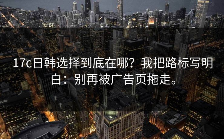 17c日韩选择到底在哪？我把路标写明白：别再被广告页拖走。