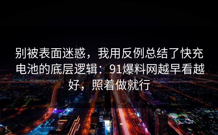 别被表面迷惑，我用反例总结了快充电池的底层逻辑：91爆料网越早看越好，照着做就行