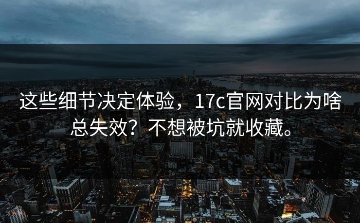 这些细节决定体验，17c官网对比为啥总失效？不想被坑就收藏。