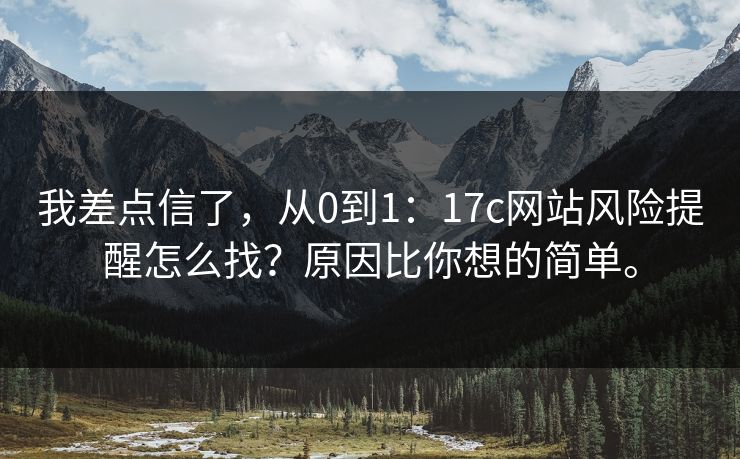 我差点信了，从0到1：17c网站风险提醒怎么找？原因比你想的简单。