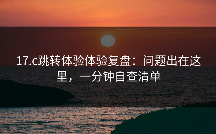 17.c跳转体验体验复盘:问题出在这里,一分钟自查清单 17.c跳转体验体验复盘:问题出在这里,一分钟自查清单