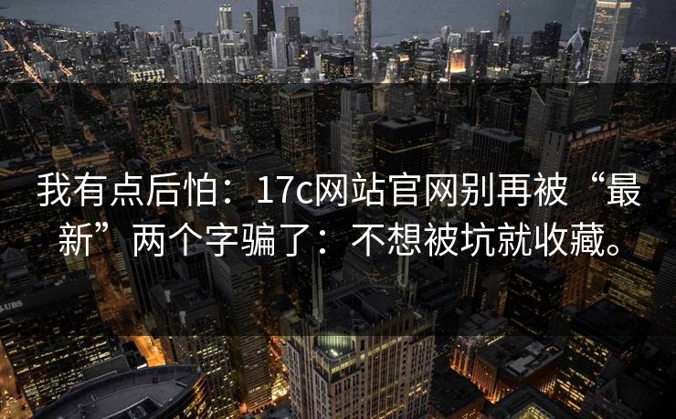 我有点后怕：17c网站官网别再被“最新”两个字骗了：不想被坑就收藏。