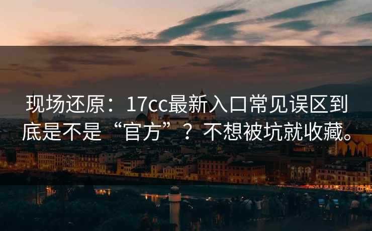 现场还原：17cc最新入口常见误区到底是不是“官方”？不想被坑就收藏。