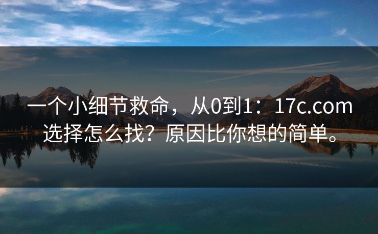 一个小细节救命，从0到1：17c.com选择怎么找？原因比你想的简单。