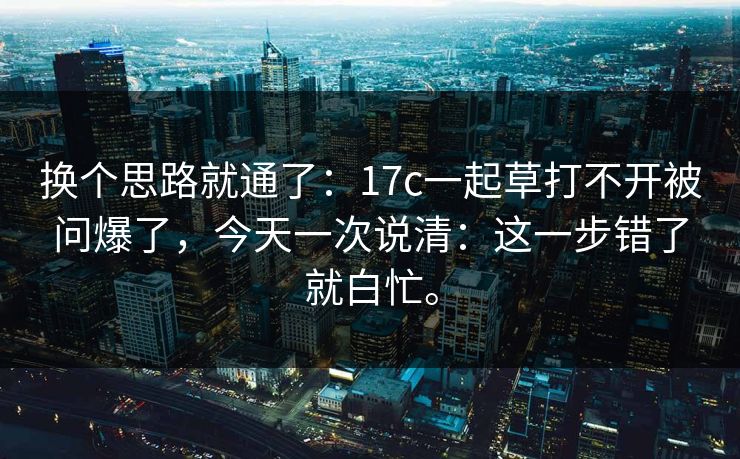 换个思路就通了：17c一起草打不开被问爆了，今天一次说清：这一步错了就白忙。