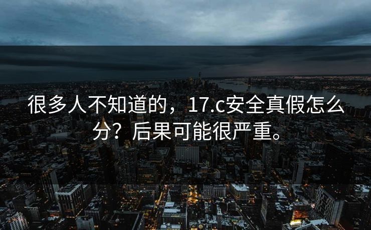 很多人不知道的，17.c安全真假怎么分？后果可能很严重。