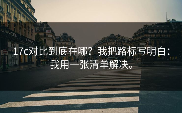 17c对比到底在哪?我把路标写明白:我用一张清单解决。 17c对比到底在哪?我把路标写明白:我用一张清单解决。