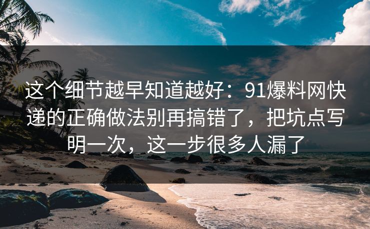 这个细节越早知道越好：91爆料网快递的正确做法别再搞错了，把坑点写明一次，这一步很多人漏了