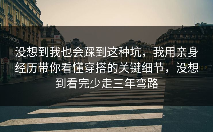 没想到我也会踩到这种坑，我用亲身经历带你看懂穿搭的关键细节，没想到看完少走三年弯路