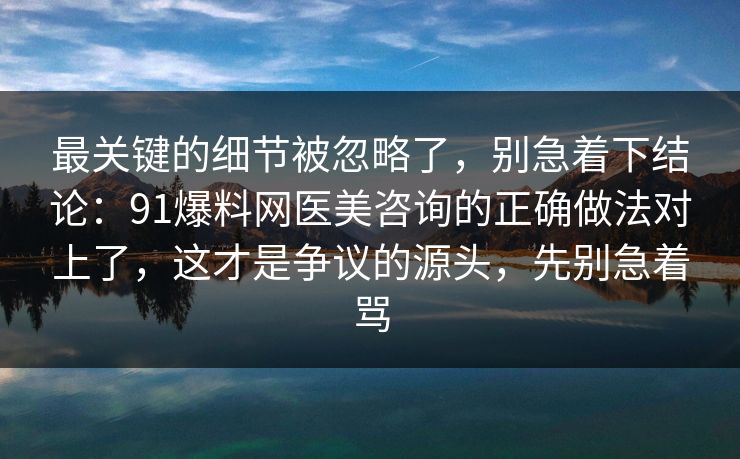 最关键的细节被忽略了,别急着下结论:91爆料网医美咨询的正确做法对上了,这才是争议的源头,先别急着骂 最关键的细节被忽略了,别急着下结论:91爆料网医美咨询的正确做法对上了,这才是争议的源头,先别急着骂