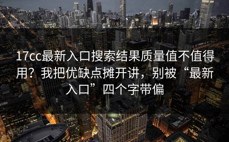 17cc最新入口搜索结果质量值不值得用?我把优缺点摊开讲,别被“最新入口”四个字带偏 17cc最新入口搜索结果质量值不值得用?我把优缺点摊开讲,别被“最新入口”四个字带偏
