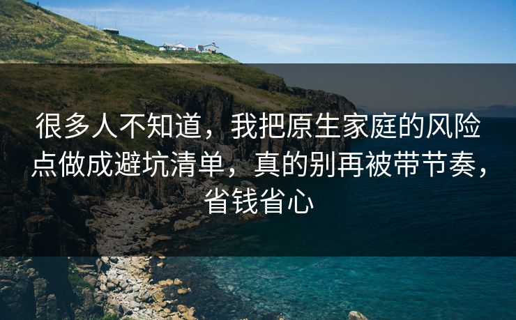 很多人不知道,我把原生家庭的风险点做成避坑清单,真的别再被带节奏,省钱省心 很多人不知道,我把原生家庭的风险点做成避坑清单,真的别再被带节奏,省钱省心