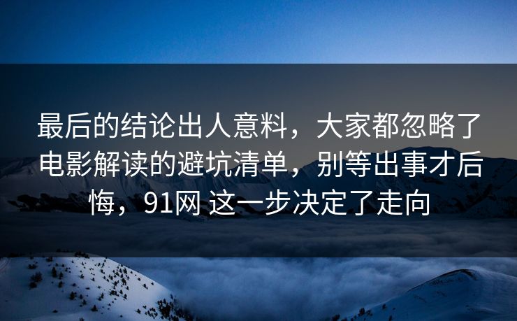 最后的结论出人意料，大家都忽略了电影解读的避坑清单，别等出事才后悔，91网 这一步决定了走向