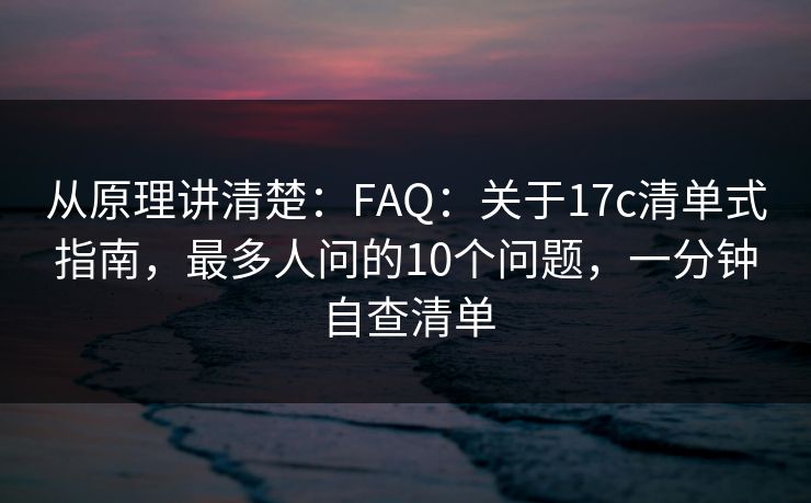 从原理讲清楚：FAQ：关于17c清单式指南，最多人问的10个问题，一分钟自查清单