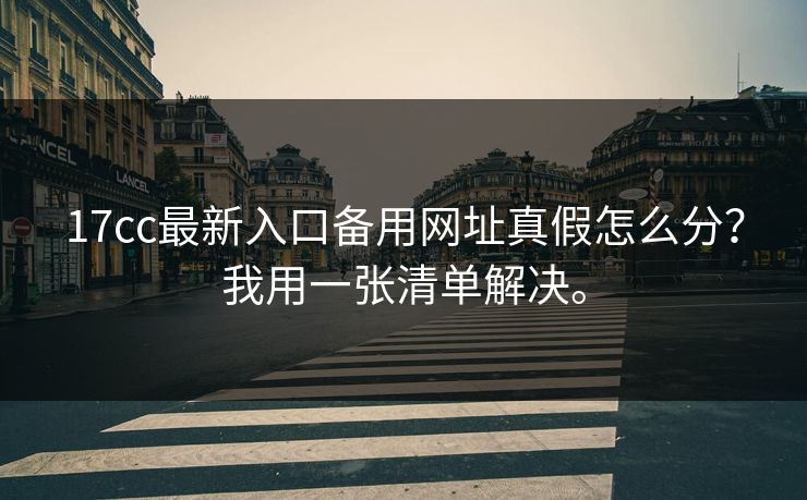 17cc最新入口备用网址真假怎么分？我用一张清单解决。