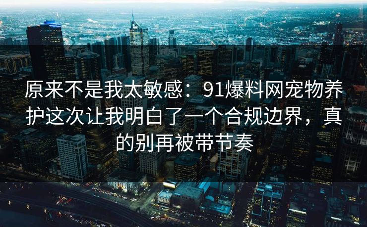 原来不是我太敏感：91爆料网宠物养护这次让我明白了一个合规边界，真的别再被带节奏