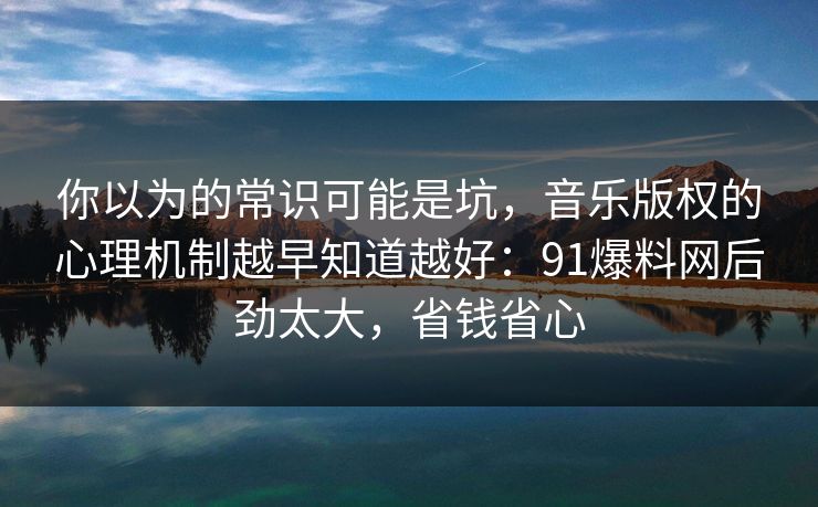你以为的常识可能是坑,音乐版权的心理机制越早知道越好:91爆料网后劲太大,省钱省心 你以为的常识可能是坑,音乐版权的心理机制越早知道越好:91爆料网后劲太大,省钱省心