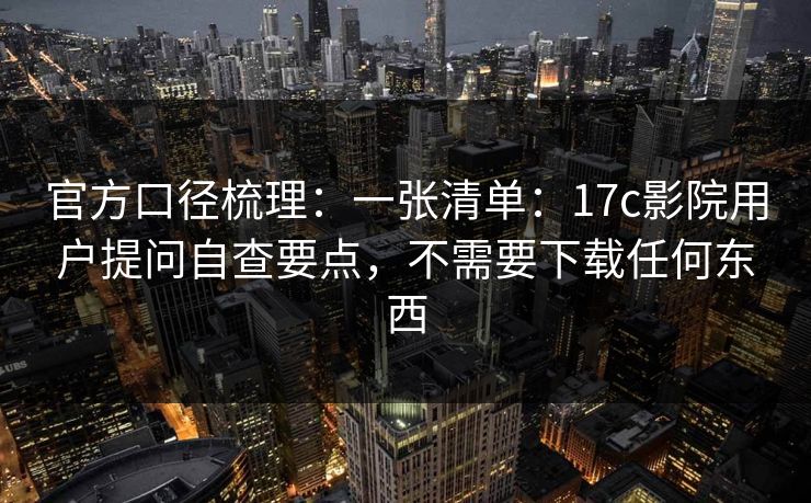 官方口径梳理:一张清单:17c影院用户提问自查要点,不需要下载任何东西 官方口径梳理:一张清单:17c影院用户提问自查要点,不需要下载任何东西