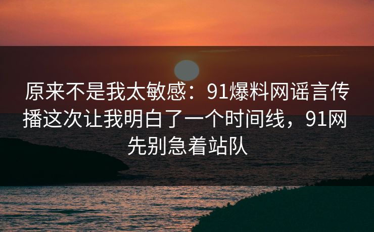 原来不是我太敏感:91爆料网谣言传播这次让我明白了一个时间线,91网 先别急着站队 原来不是我太敏感:91爆料网谣言传播这次让我明白了一个时间线,91网 先别急着站队