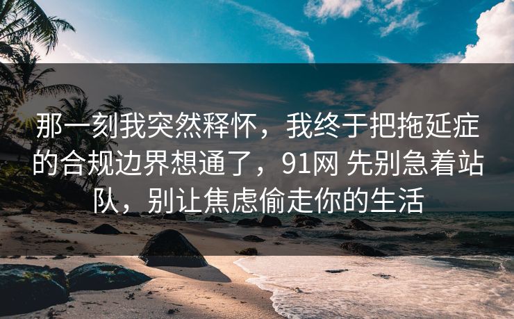 那一刻我突然释怀,我终于把拖延症的合规边界想通了,91网 先别急着站队,别让焦虑偷走你的生活 那一刻我突然释怀,我终于把拖延症的合规边界想通了,91网 先别急着站队,别让焦虑偷走你的生活