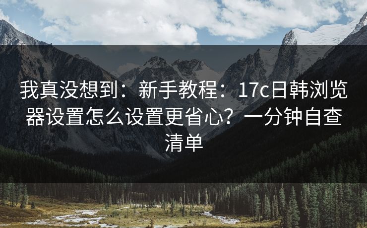 我真没想到：新手教程：17c日韩浏览器设置怎么设置更省心？一分钟自查清单