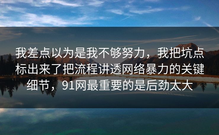 我差点以为是我不够努力,我把坑点标出来了把流程讲透网络暴力的关键细节,91网最重要的是后劲太大 我差点以为是我不够努力,我把坑点标出来了把流程讲透网络暴力的关键细节,91网最重要的是后劲太大