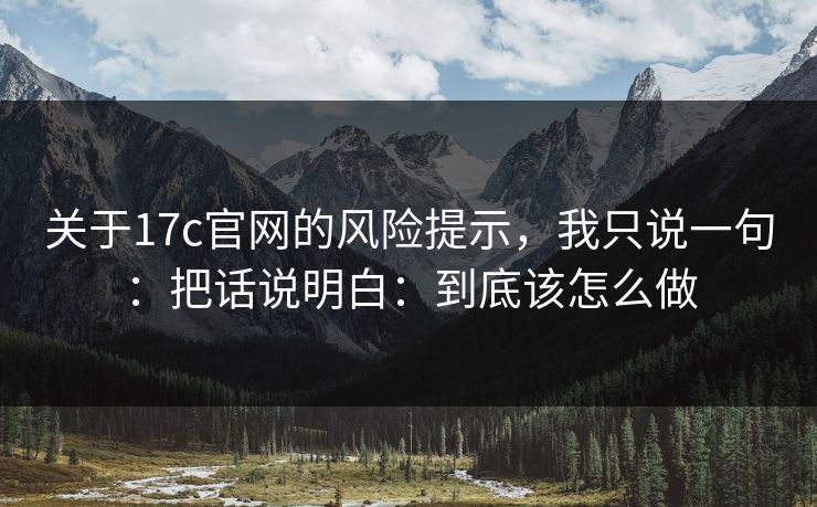 关于17c官网的风险提示，我只说一句：把话说明白：到底该怎么做