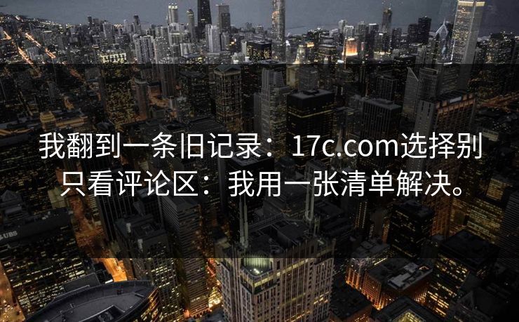 我翻到一条旧记录:17c.com选择别只看评论区:我用一张清单解决。 我翻到一条旧记录:17c.com选择别只看评论区:我用一张清单解决。