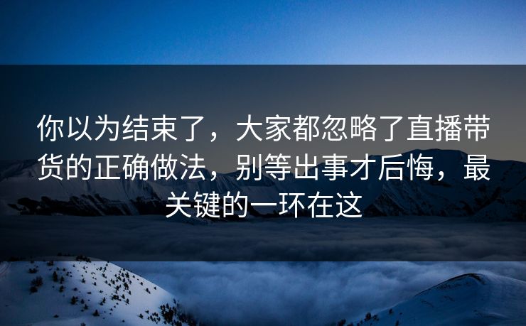 你以为结束了,大家都忽略了直播带货的正确做法,别等出事才后悔,最关键的一环在这 你以为结束了,大家都忽略了直播带货的正确做法,别等出事才后悔,最关键的一环在这