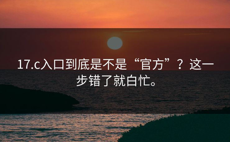17.c入口到底是不是“官方”?这一步错了就白忙。 17.c入口到底是不是“官方”?这一步错了就白忙。
