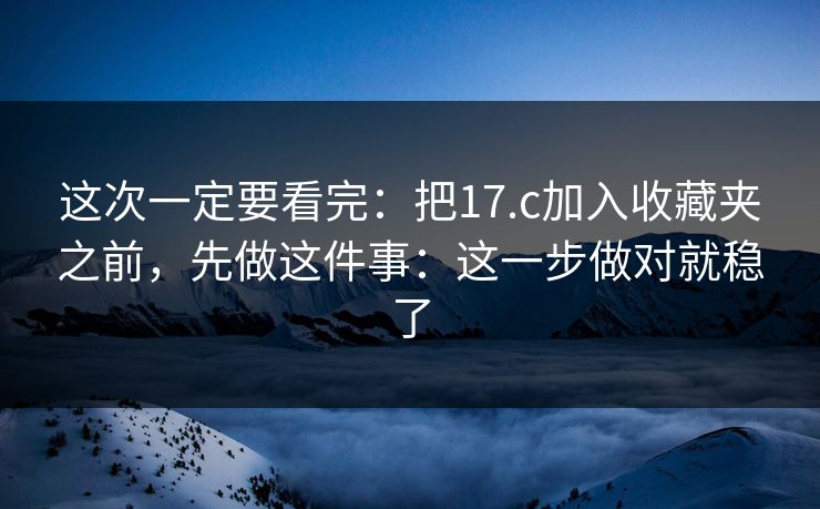 这次一定要看完:把17.c加入收藏夹之前,先做这件事:这一步做对就稳了 这次一定要看完:把17.c加入收藏夹之前,先做这件事:这一步做对就稳了