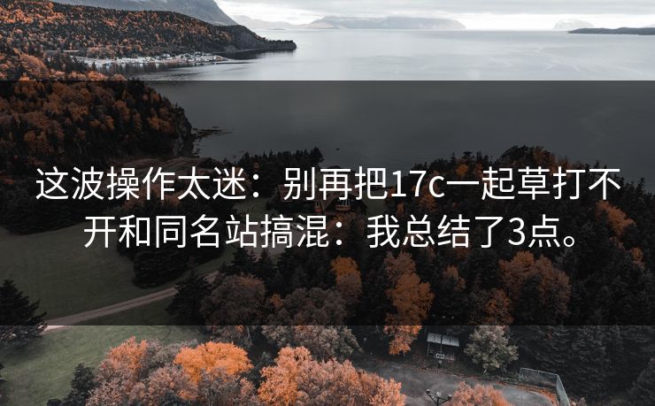 这波操作太迷:别再把17c一起草打不开和同名站搞混:我总结了3点。 这波操作太迷:别再把17c一起草打不开和同名站搞混:我总结了3点。