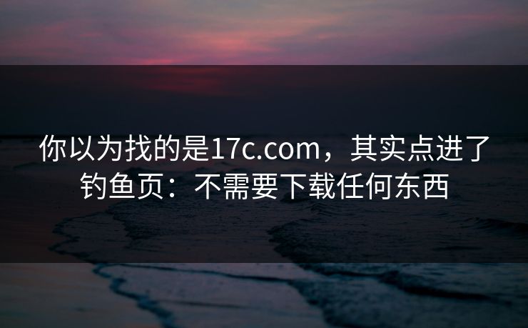 你以为找的是17c.com，其实点进了钓鱼页：不需要下载任何东西