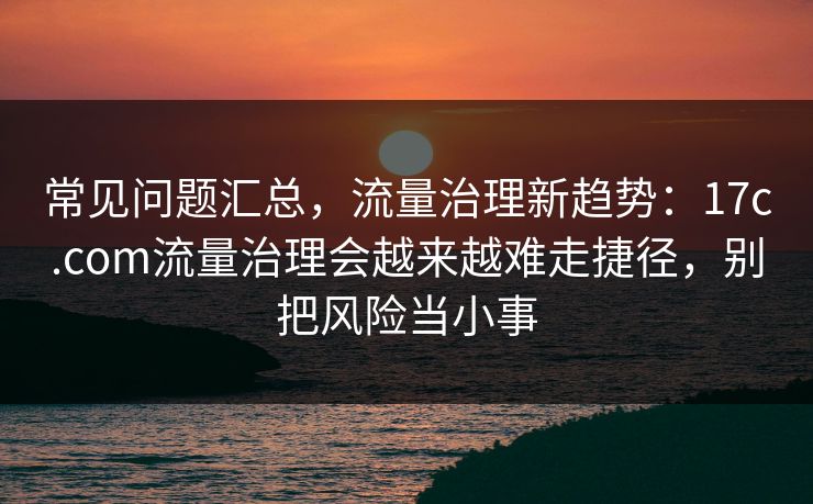 常见问题汇总,流量治理新趋势:17c.com流量治理会越来越难走捷径,别把风险当小事 常见问题汇总,流量治理新趋势:17c.com流量治理会越来越难走捷径,别把风险当小事