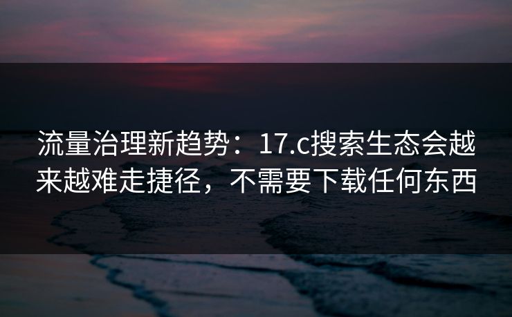 流量治理新趋势:17.c搜索生态会越来越难走捷径,不需要下载任何东西 流量治理新趋势:17.c搜索生态会越来越难走捷径,不需要下载任何东西