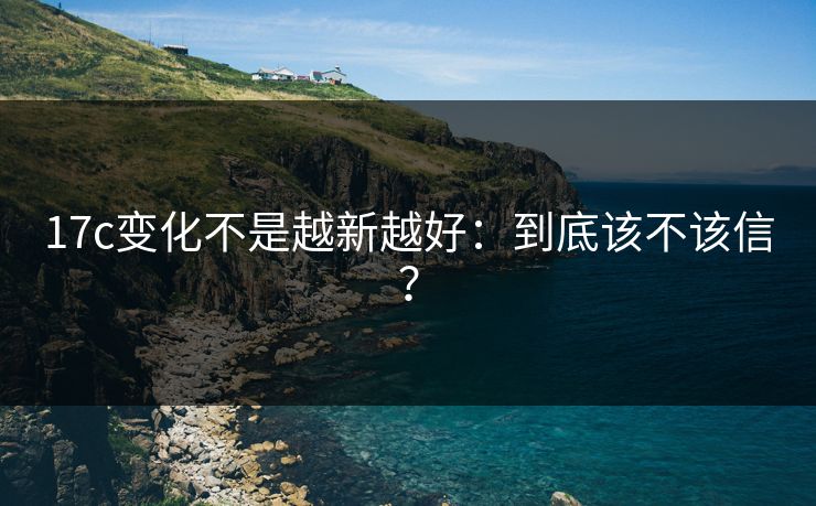 17c变化不是越新越好:到底该不该信? 17c变化不是越新越好:到底该不该信?