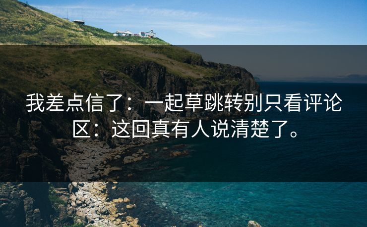 我差点信了:一起草跳转别只看评论区:这回真有人说清楚了。 我差点信了:一起草跳转别只看评论区:这回真有人说清楚了。