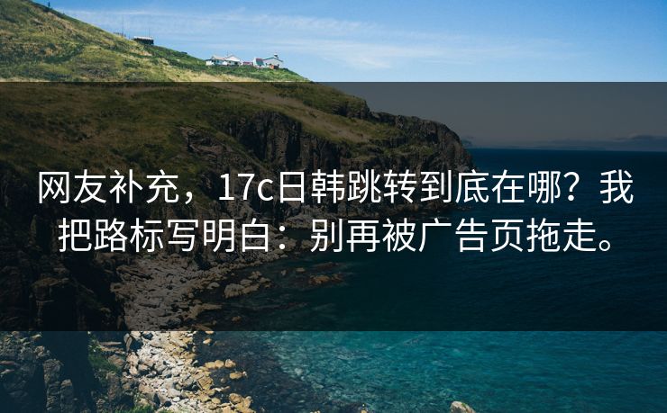 网友补充,17c日韩跳转到底在哪?我把路标写明白:别再被广告页拖走。 网友补充,17c日韩跳转到底在哪?我把路标写明白:别再被广告页拖走。