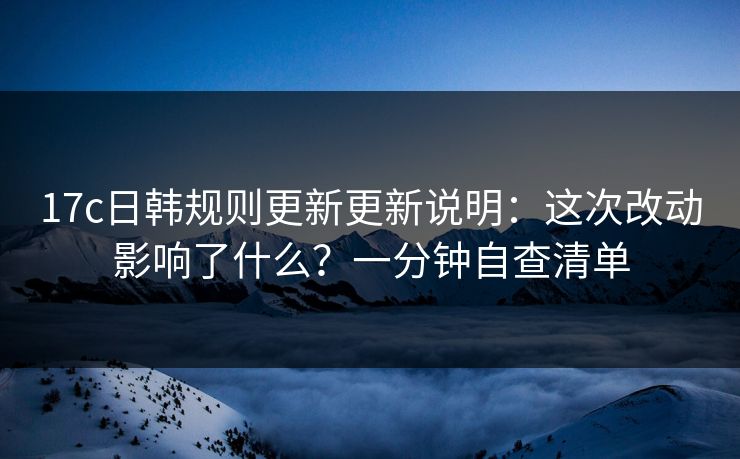 17c日韩规则更新更新说明:这次改动影响了什么?一分钟自查清单 17c日韩规则更新更新说明:这次改动影响了什么?一分钟自查清单
