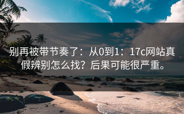 别再被带节奏了:从0到1:17c网站真假辨别怎么找?后果可能很严重。 别再被带节奏了:从0到1:17c网站真假辨别怎么找?后果可能很严重。