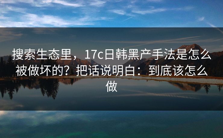 搜索生态里，17c日韩黑产手法是怎么被做坏的？把话说明白：到底该怎么做