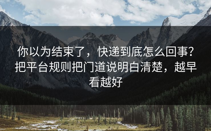 你以为结束了，快递到底怎么回事？把平台规则把门道说明白清楚，越早看越好